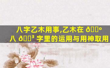 八字乙木用事,乙木在 🌺 八 🐳 字里的运用与用神取用